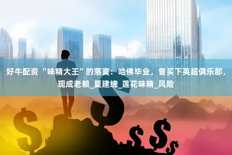 好牛配资 “味精大王”的落寞：哈佛毕业，曾买下英超俱乐部，现成老赖_夏建统_莲花味精_风险
