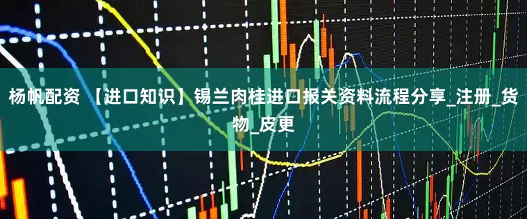 杨帆配资 【进口知识】锡兰肉桂进口报关资料流程分享_注册_货物_皮更