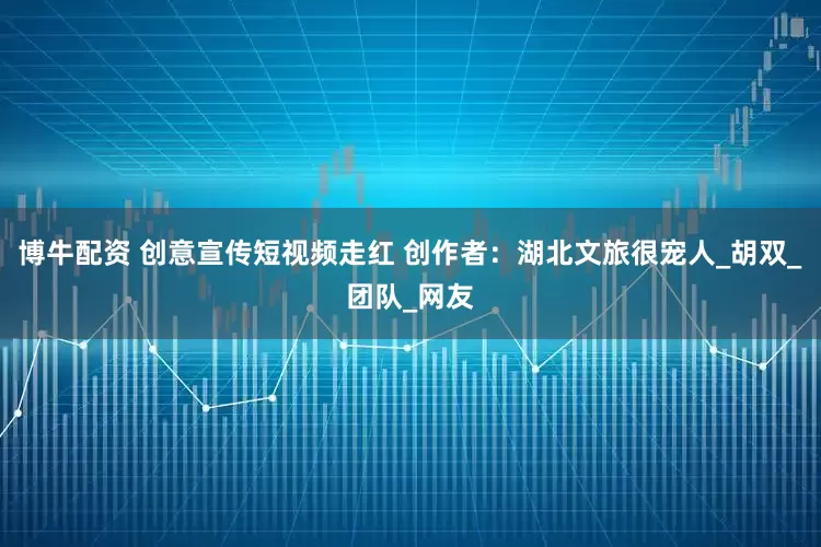 博牛配资 创意宣传短视频走红 创作者：湖北文旅很宠人_胡双_团队_网友
