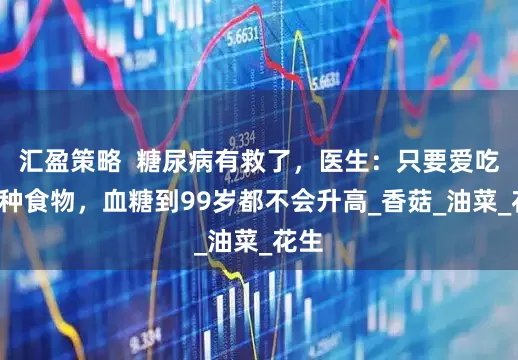 汇盈策略  糖尿病有救了，医生：只要爱吃这6种食物，血糖到99岁都不会升高_香菇_油菜_花生
