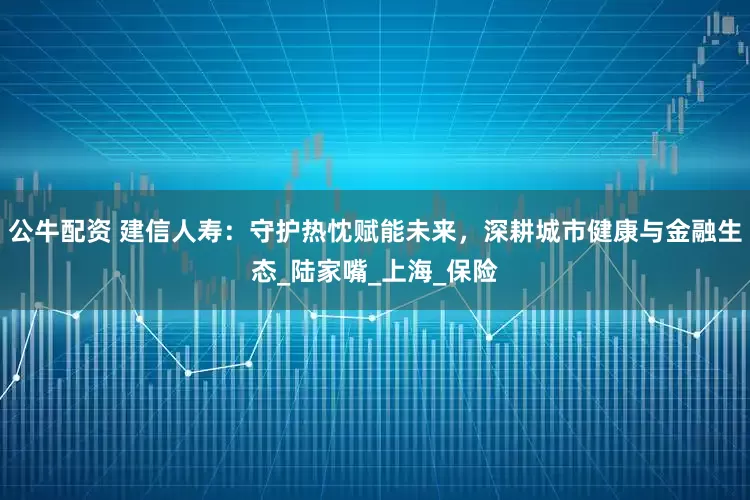 公牛配资 建信人寿：守护热忱赋能未来，深耕城市健康与金融生态_陆家嘴_上海_保险