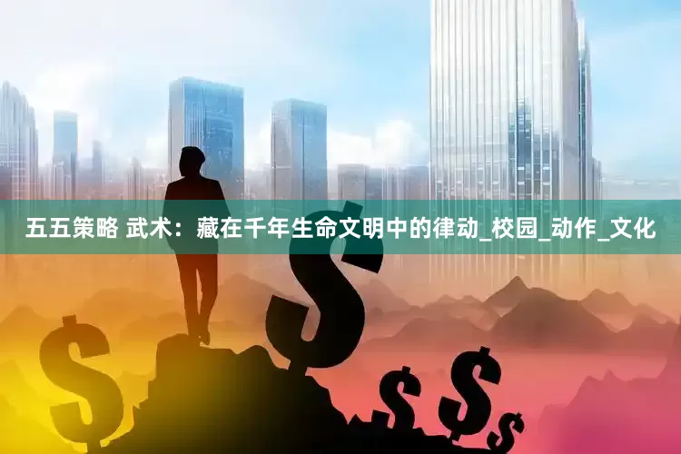 五五策略 武术：藏在千年生命文明中的律动_校园_动作_文化
