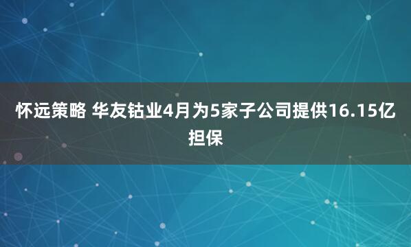 怀远策略 华友钴业4月为5家子公司提供16.15亿担保