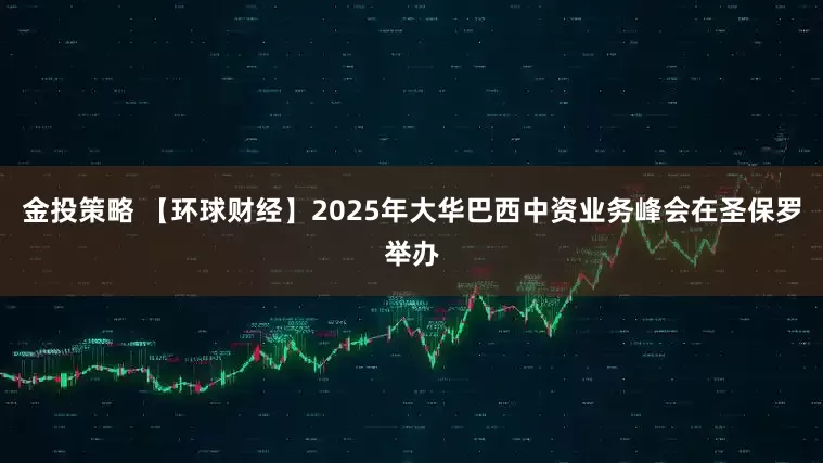 金投策略 【环球财经】2025年大华巴西中资业务峰会在圣保罗举办