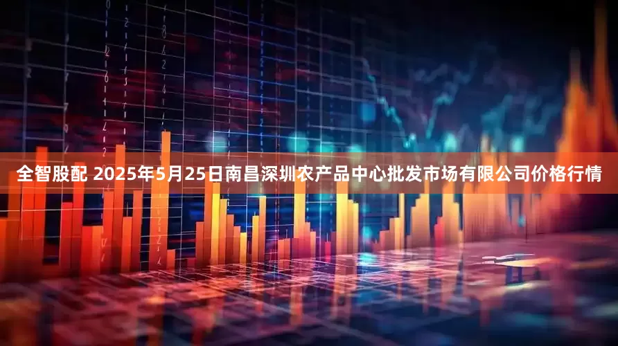 全智股配 2025年5月25日南昌深圳农产品中心批发市场有限公司价格行情