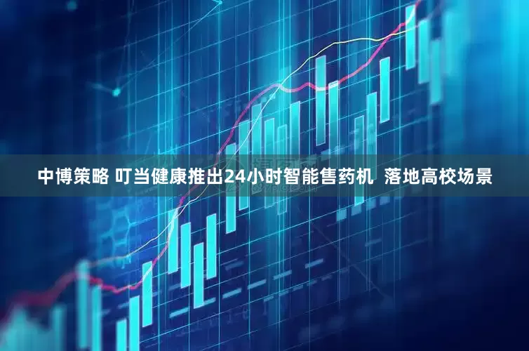 中博策略 叮当健康推出24小时智能售药机  落地高校场景