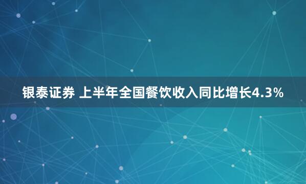 银泰证券 上半年全国餐饮收入同比增长4.3%