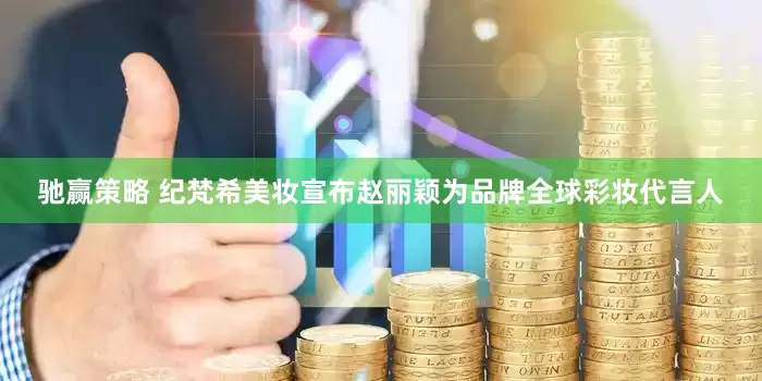 驰赢策略 纪梵希美妆宣布赵丽颖为品牌全球彩妆代言人