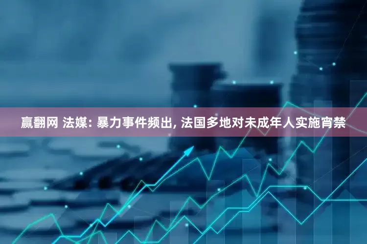 赢翻网 法媒: 暴力事件频出, 法国多地对未成年人实施宵禁