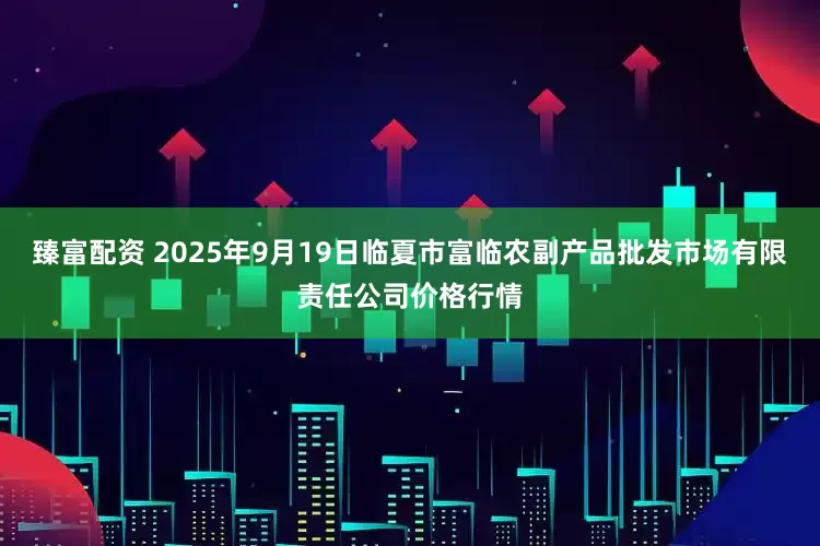 臻富配资 2025年9月19日临夏市富临农副产品批发市场有限责任公司价格行情