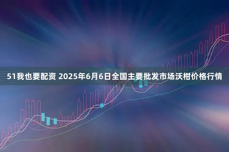 51我也要配资 2025年6月6日全国主要批发市场沃柑价格行情