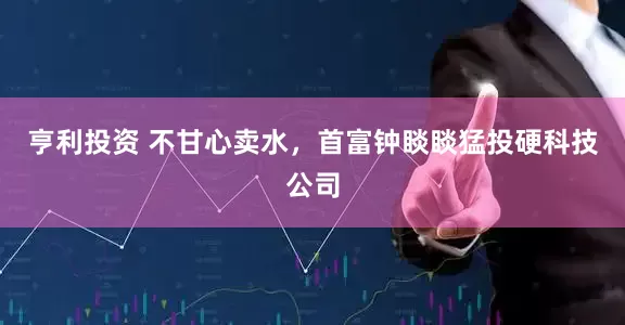 亨利投资 不甘心卖水，首富钟睒睒猛投硬科技公司